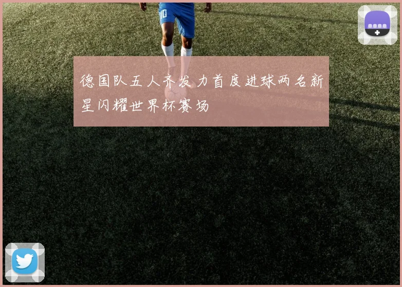 德国队五人齐发力首度进球两名新星闪耀世界杯赛场