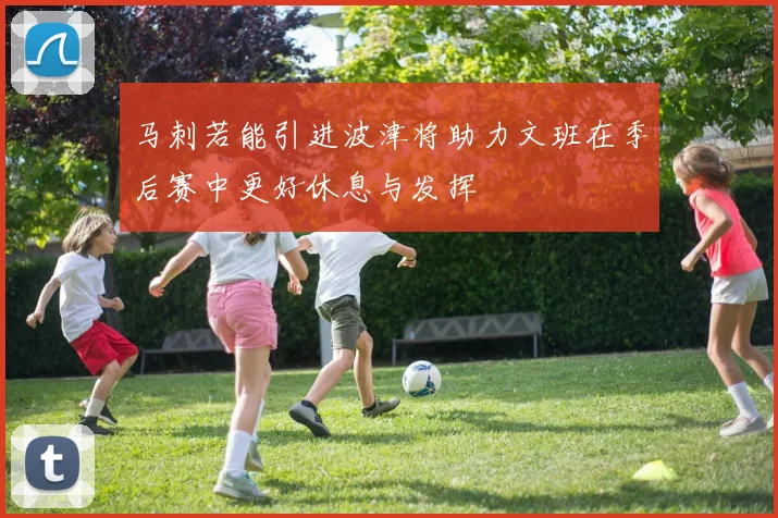 马刺若能引进波津将助力文班在季后赛中更好休息与发挥