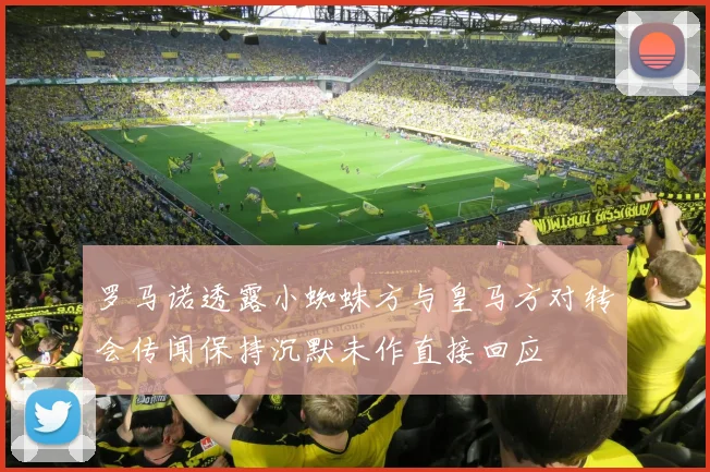 罗马诺透露小蜘蛛方与皇马方对转会传闻保持沉默未作直接回应
