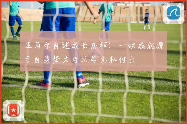 亚马尔自述成长历程：一切成就源于自身努力与父母无私付出