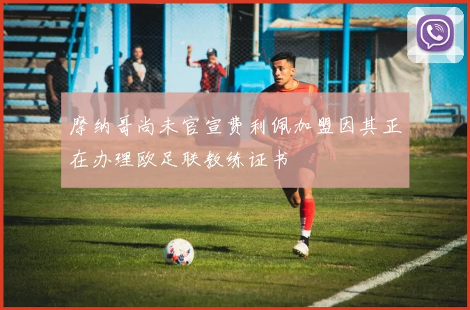 摩纳哥尚未官宣费利佩加盟因其正在办理欧足联教练证书