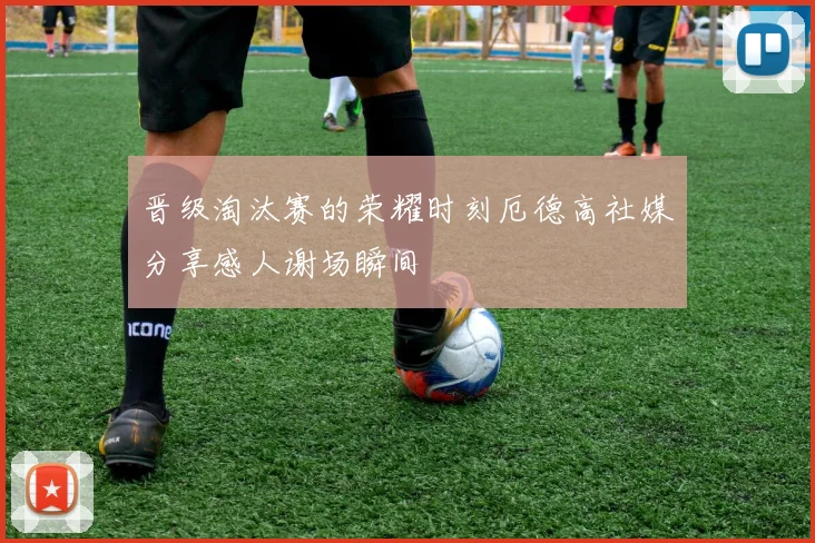 晋级淘汰赛的荣耀时刻厄德高社媒分享感人谢场瞬间