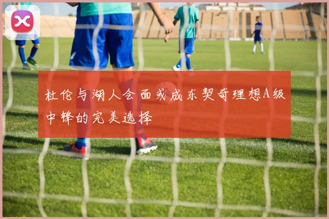 杜伦与湖人会面或成东契奇理想A级中锋的完美选择