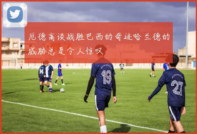 厄德高谈战胜巴西的奇迹哈兰德的威胁总是令人惊叹
