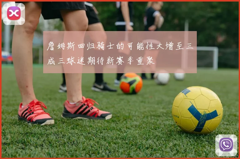 詹姆斯回归骑士的可能性大增至三成三球迷期待新赛季重聚
