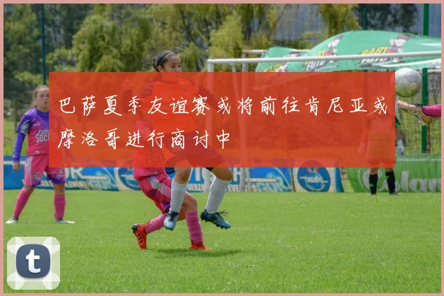 巴萨夏季友谊赛或将前往肯尼亚或摩洛哥进行商讨中