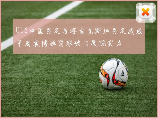 U16中国男足与塔吉克斯坦男足战成平局袁博涵罚球破门展现实力