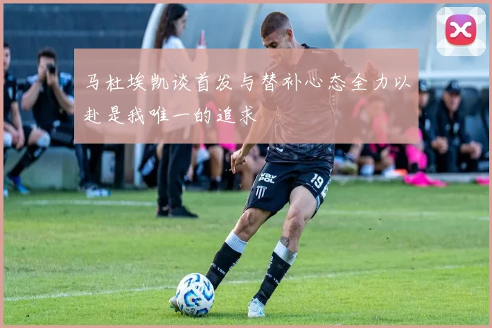 马杜埃凯谈首发与替补心态全力以赴是我唯一的追求
