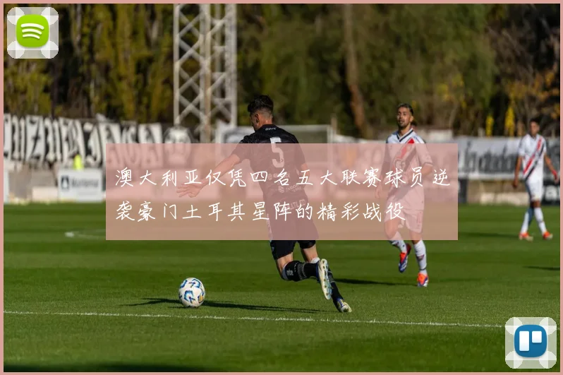澳大利亚仅凭四名五大联赛球员逆袭豪门土耳其星阵的精彩战役