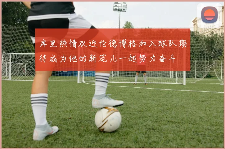 库里热情欢迎伦德博格加入球队期待成为他的新宠儿一起努力奋斗