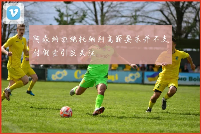阿森纳拒绝托纳利高薪要求并不支付佣金引发关注