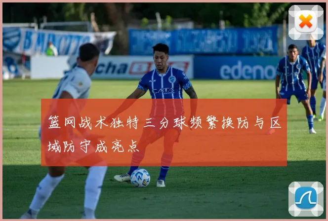 篮网战术独特三分球频繁换防与区域防守成亮点
