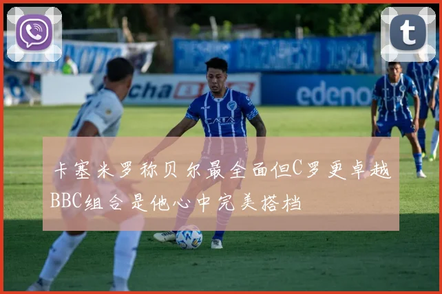 卡塞米罗称贝尔最全面但C罗更卓越BBC组合是他心中完美搭档