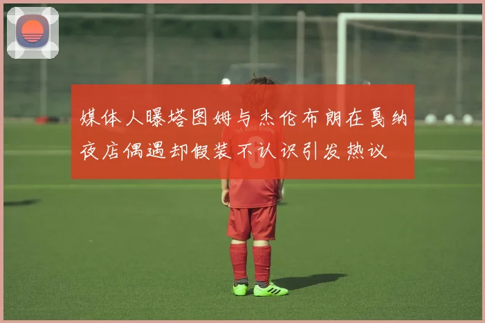 媒体人曝塔图姆与杰伦布朗在戛纳夜店偶遇却假装不认识引发热议